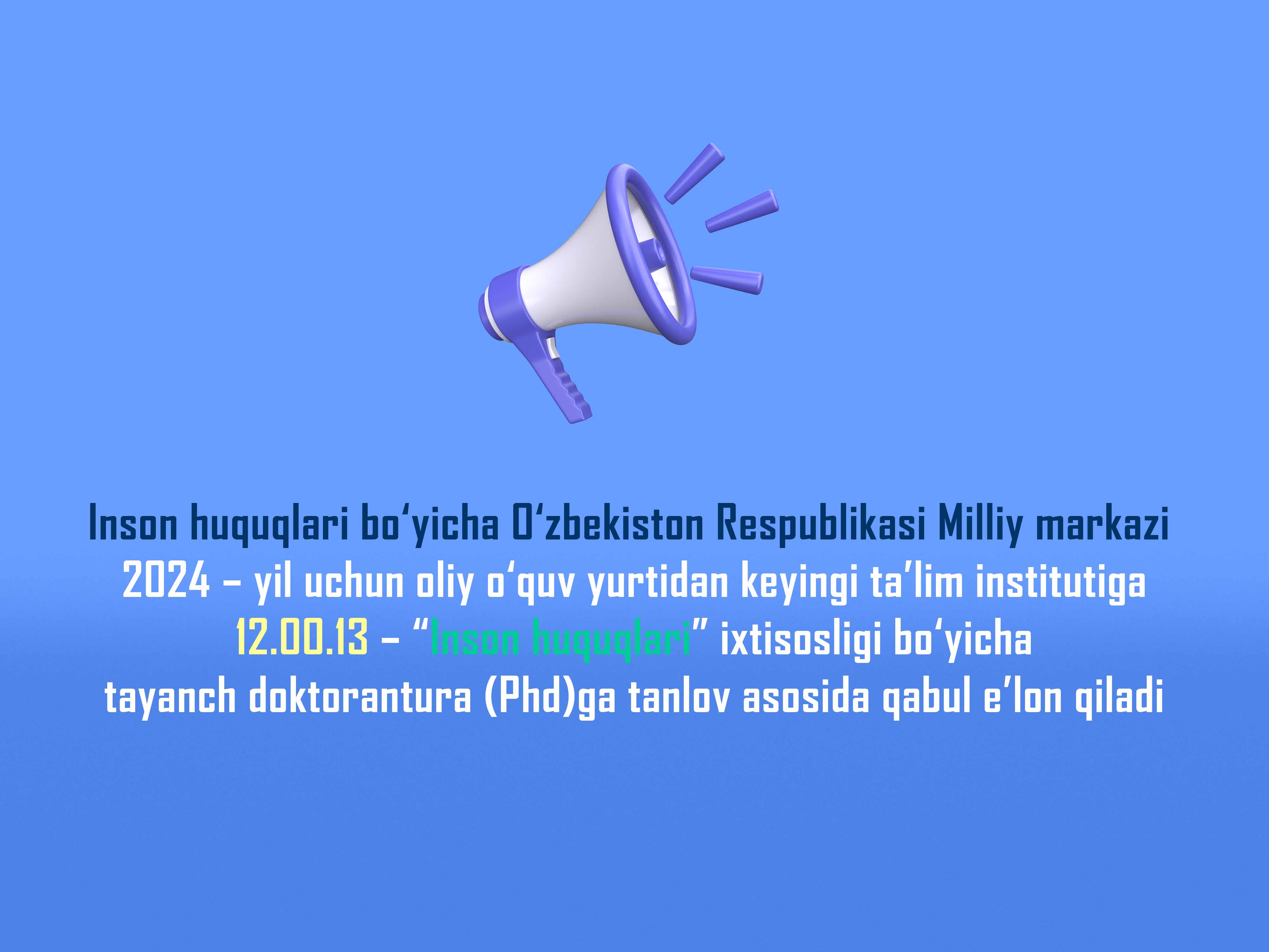 Inson huquqlari bo‘yicha O‘zbekiston Respublikasi Milliy markazi 2024 – yil uchun oliy o‘quv yurtidan keyingi ta’lim institutiga 12.00.13 – “Inson huquqlari” ixtisosligi bo‘yicha tayanch doktorantura (Phd)ga tanlov asosida qabul e’lon qiladi